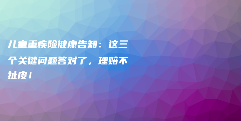 兒童重疾險健康告知:這三個關鍵問題答對了,理賠不扯皮!-保點通